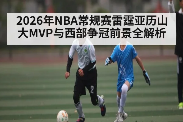 2026年NBA常规赛雷霆亚历山大MVP与西部争冠前景全解析