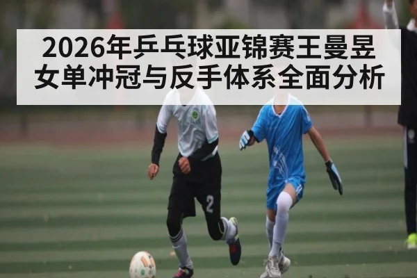 2026年乒乓球亚锦赛王曼昱女单冲冠与反手体系全面分析