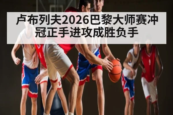卢布列夫2026巴黎大师赛冲冠正手进攻成胜负手