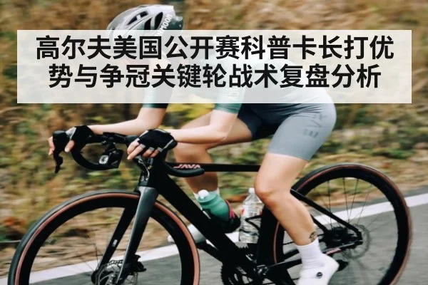 高尔夫美国公开赛科普卡长打优势与争冠关键轮战术复盘分析