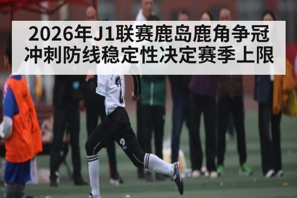 2026年J1联赛鹿岛鹿角争冠冲刺防线稳定性决定赛季上限